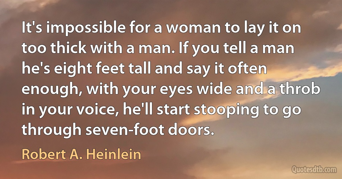 It's impossible for a woman to lay it on too thick with a man. If you tell a man he's eight feet tall and say it often enough, with your eyes wide and a throb in your voice, he'll start stooping to go through seven-foot doors. (Robert A. Heinlein)