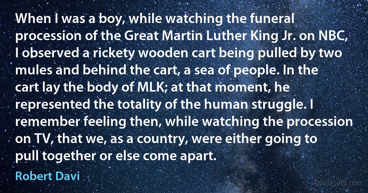 When I was a boy, while watching the funeral procession of the Great Martin Luther King Jr. on NBC, I observed a rickety wooden cart being pulled by two mules and behind the cart, a sea of people. In the cart lay the body of MLK; at that moment, he represented the totality of the human struggle. I remember feeling then, while watching the procession on TV, that we, as a country, were either going to pull together or else come apart. (Robert Davi)