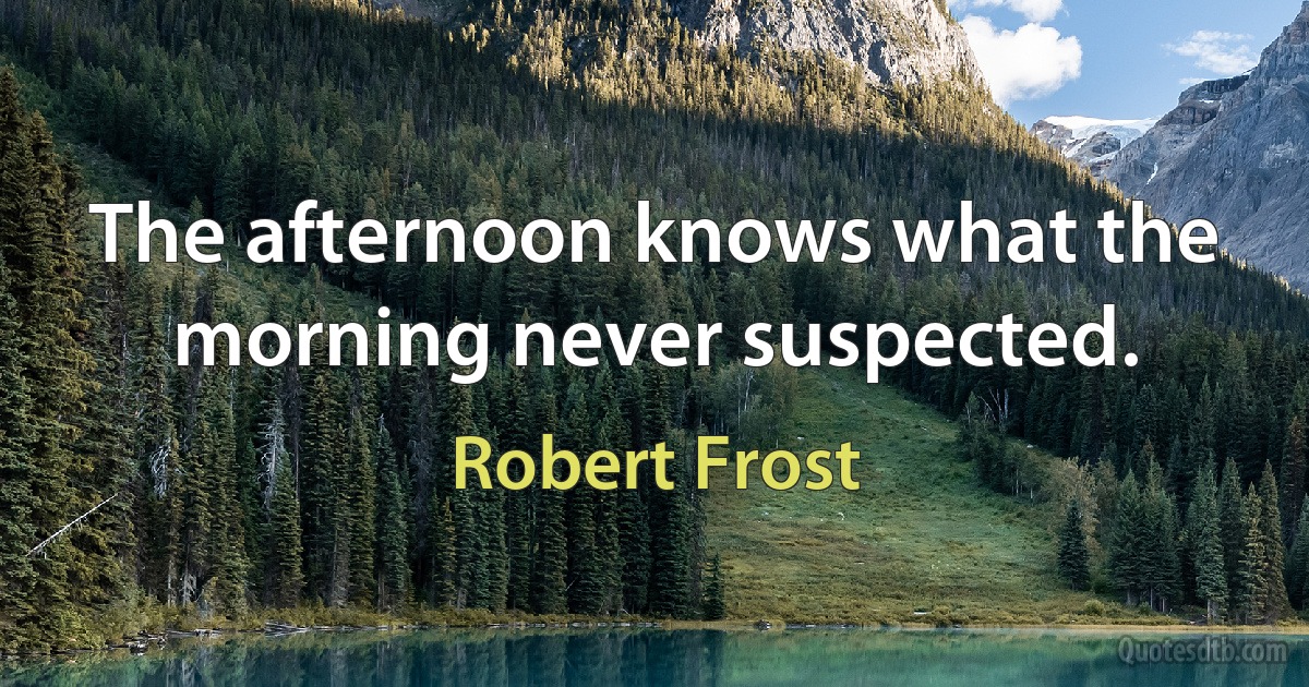 The afternoon knows what the morning never suspected. (Robert Frost)