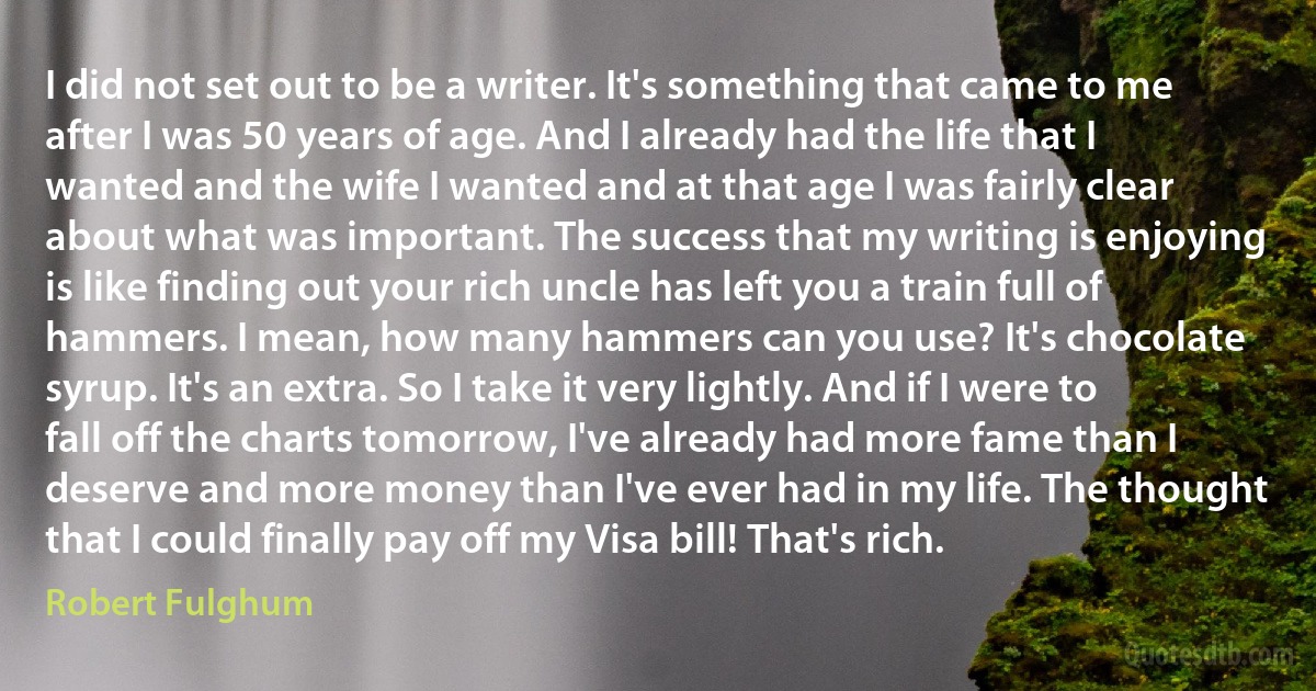 I did not set out to be a writer. It's something that came to me after I was 50 years of age. And I already had the life that I wanted and the wife I wanted and at that age I was fairly clear about what was important. The success that my writing is enjoying is like finding out your rich uncle has left you a train full of hammers. I mean, how many hammers can you use? It's chocolate syrup. It's an extra. So I take it very lightly. And if I were to fall off the charts tomorrow, I've already had more fame than I deserve and more money than I've ever had in my life. The thought that I could finally pay off my Visa bill! That's rich. (Robert Fulghum)