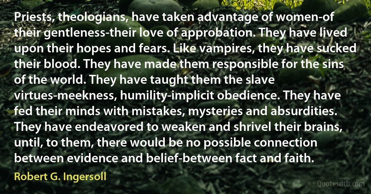 Priests, theologians, have taken advantage of women-of their gentleness-their love of approbation. They have lived upon their hopes and fears. Like vampires, they have sucked their blood. They have made them responsible for the sins of the world. They have taught them the slave virtues-meekness, humility-implicit obedience. They have fed their minds with mistakes, mysteries and absurdities. They have endeavored to weaken and shrivel their brains, until, to them, there would be no possible connection between evidence and belief-between fact and faith. (Robert G. Ingersoll)