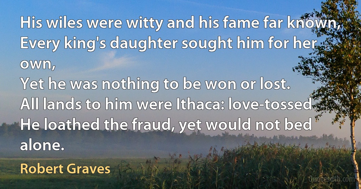 His wiles were witty and his fame far known,
Every king's daughter sought him for her own,
Yet he was nothing to be won or lost.
All lands to him were Ithaca: love-tossed
He loathed the fraud, yet would not bed alone. (Robert Graves)