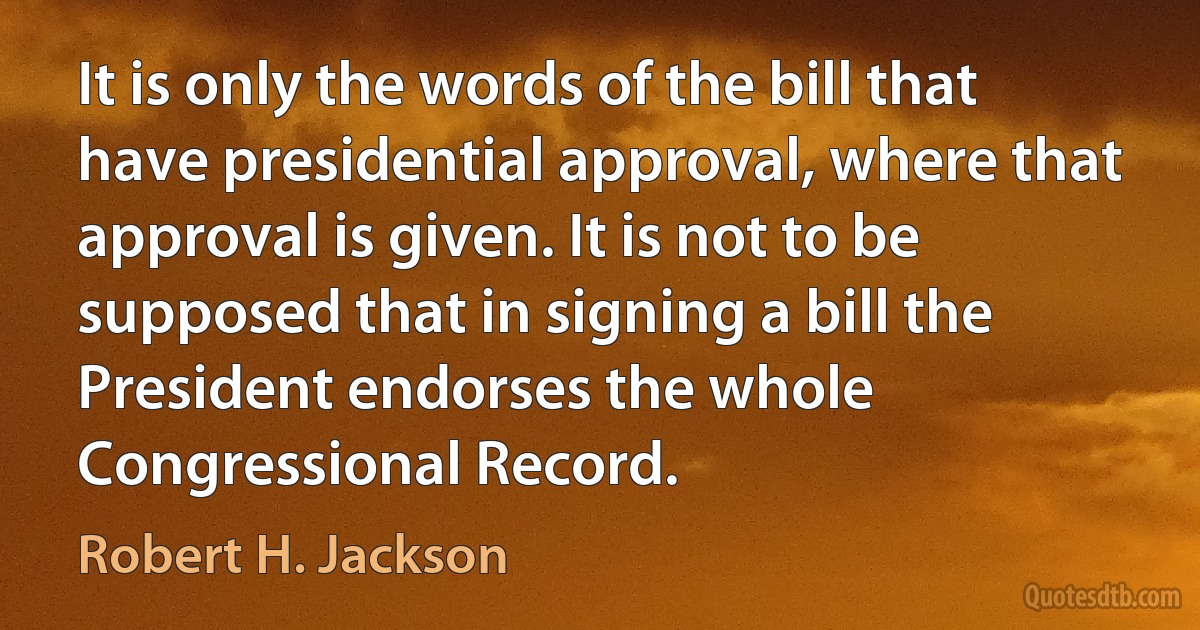 It is only the words of the bill that have presidential approval, where that approval is given. It is not to be supposed that in signing a bill the President endorses the whole Congressional Record. (Robert H. Jackson)