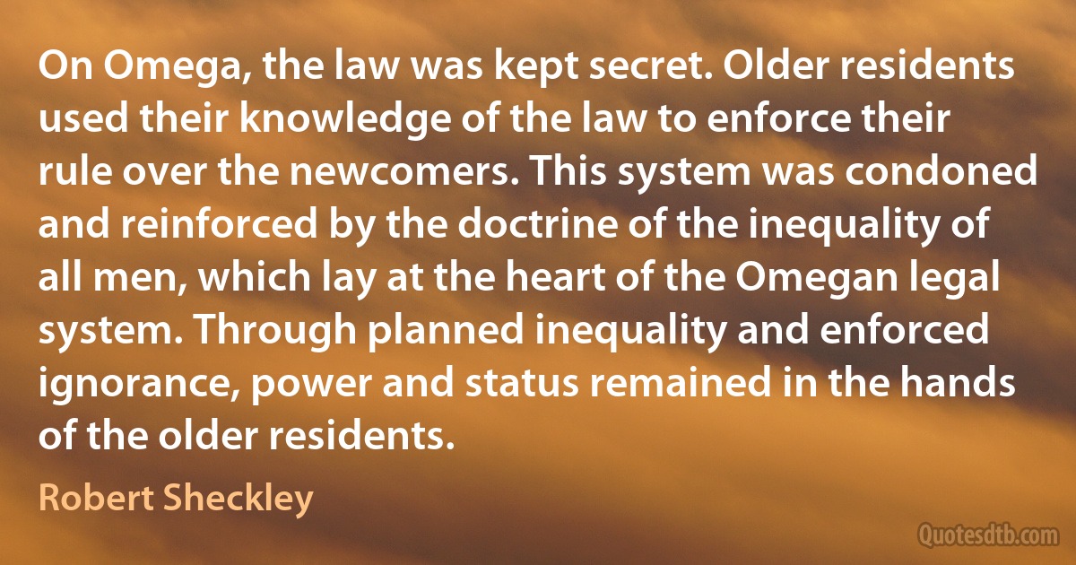 On Omega, the law was kept secret. Older residents used their knowledge of the law to enforce their rule over the newcomers. This system was condoned and reinforced by the doctrine of the inequality of all men, which lay at the heart of the Omegan legal system. Through planned inequality and enforced ignorance, power and status remained in the hands of the older residents. (Robert Sheckley)