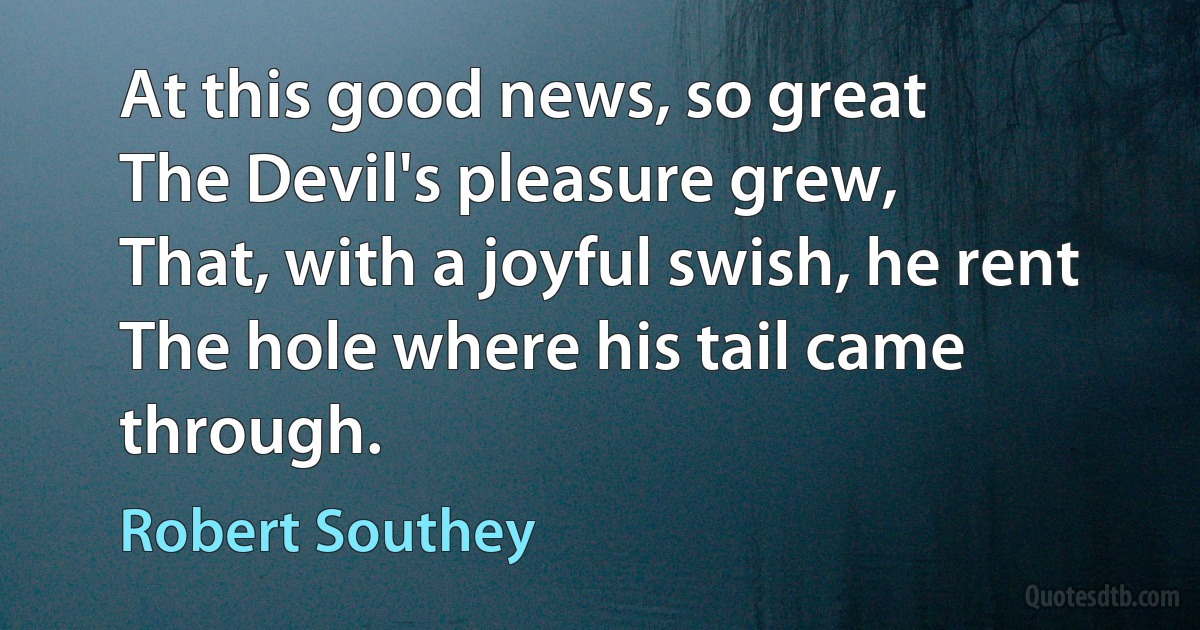 At this good news, so great
The Devil's pleasure grew,
That, with a joyful swish, he rent
The hole where his tail came through. (Robert Southey)