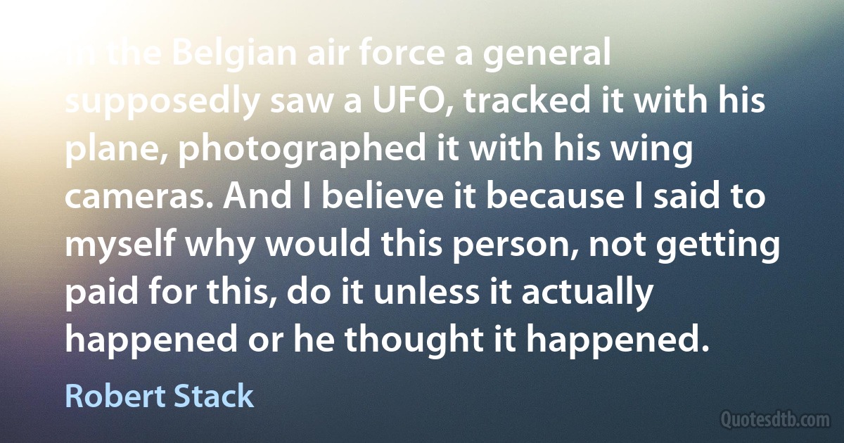 In the Belgian air force a general supposedly saw a UFO, tracked it with his plane, photographed it with his wing cameras. And I believe it because I said to myself why would this person, not getting paid for this, do it unless it actually happened or he thought it happened. (Robert Stack)