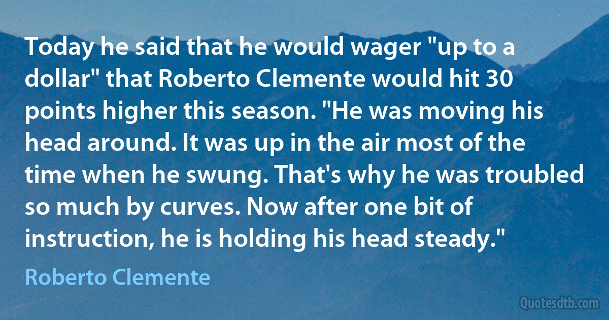 Today he said that he would wager "up to a dollar" that Roberto Clemente would hit 30 points higher this season. "He was moving his head around. It was up in the air most of the time when he swung. That's why he was troubled so much by curves. Now after one bit of instruction, he is holding his head steady." (Roberto Clemente)