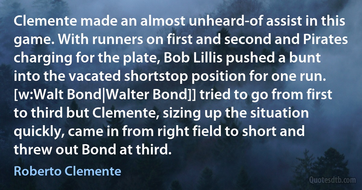 Clemente made an almost unheard-of assist in this game. With runners on first and second and Pirates charging for the plate, Bob Lillis pushed a bunt into the vacated shortstop position for one run. [w:Walt Bond|Walter Bond]] tried to go from first to third but Clemente, sizing up the situation quickly, came in from right field to short and threw out Bond at third. (Roberto Clemente)