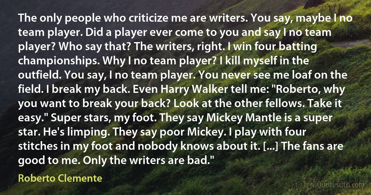 The only people who criticize me are writers. You say, maybe I no team player. Did a player ever come to you and say I no team player? Who say that? The writers, right. I win four batting championships. Why I no team player? I kill myself in the outfield. You say, I no team player. You never see me loaf on the field. I break my back. Even Harry Walker tell me: "Roberto, why you want to break your back? Look at the other fellows. Take it easy." Super stars, my foot. They say Mickey Mantle is a super star. He's limping. They say poor Mickey. I play with four stitches in my foot and nobody knows about it. [...] The fans are good to me. Only the writers are bad." (Roberto Clemente)