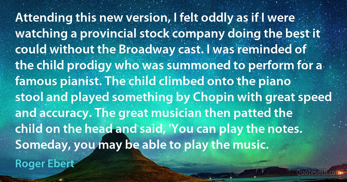 Attending this new version, I felt oddly as if I were watching a provincial stock company doing the best it could without the Broadway cast. I was reminded of the child prodigy who was summoned to perform for a famous pianist. The child climbed onto the piano stool and played something by Chopin with great speed and accuracy. The great musician then patted the child on the head and said, 'You can play the notes. Someday, you may be able to play the music. (Roger Ebert)