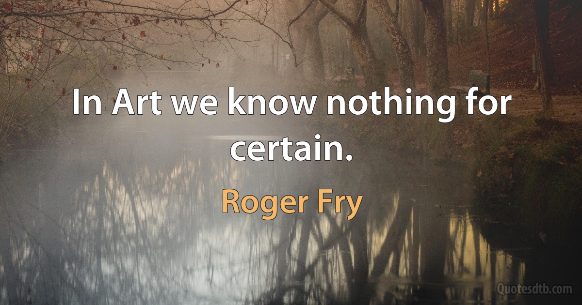 In Art we know nothing for certain. (Roger Fry)