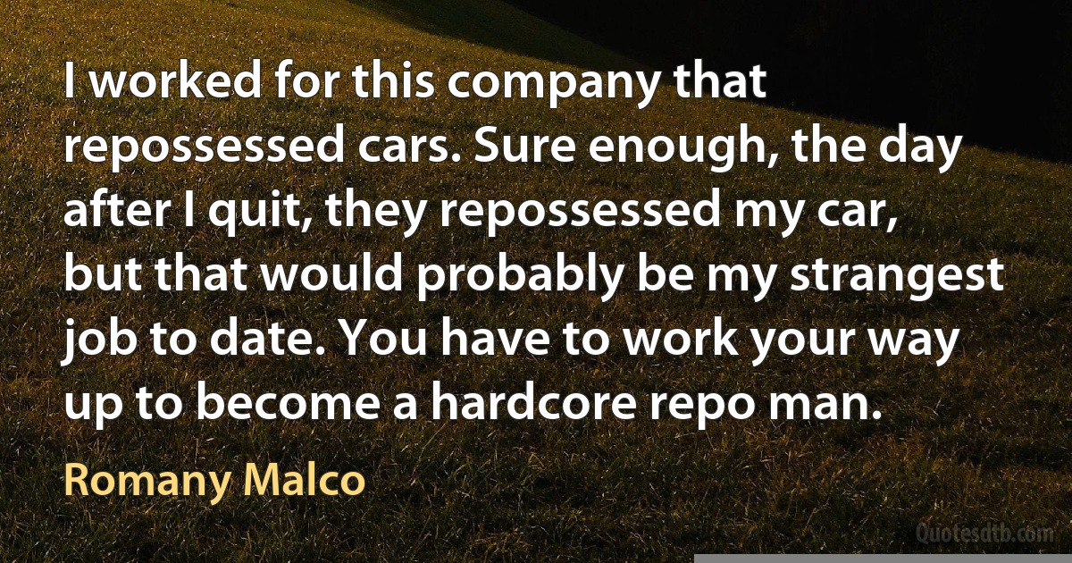 I worked for this company that repossessed cars. Sure enough, the day after I quit, they repossessed my car, but that would probably be my strangest job to date. You have to work your way up to become a hardcore repo man. (Romany Malco)