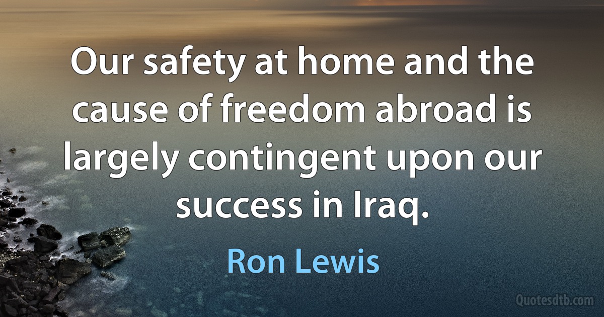 Our safety at home and the cause of freedom abroad is largely contingent upon our success in Iraq. (Ron Lewis)