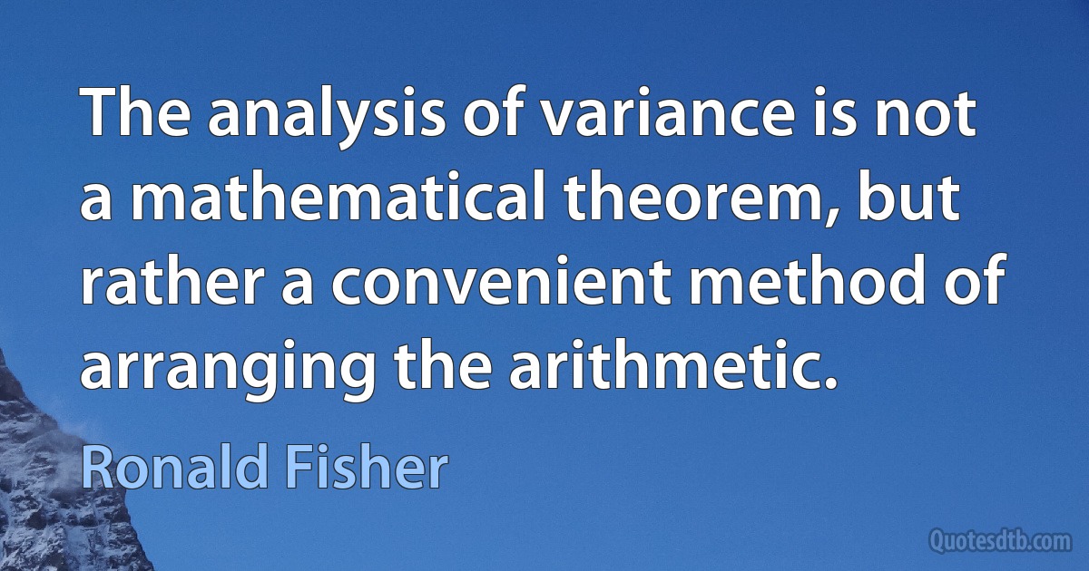 The analysis of variance is not a mathematical theorem, but rather a convenient method of arranging the arithmetic. (Ronald Fisher)