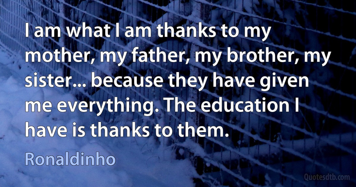 I am what I am thanks to my mother, my father, my brother, my sister... because they have given me everything. The education I have is thanks to them. (Ronaldinho)