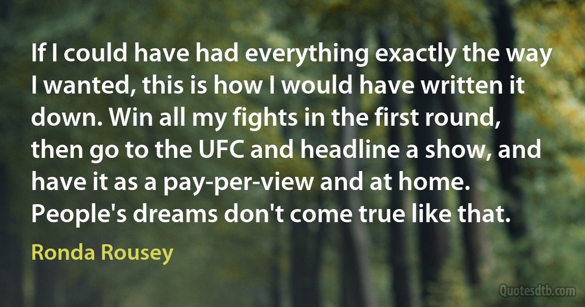 If I could have had everything exactly the way I wanted, this is how I would have written it down. Win all my fights in the first round, then go to the UFC and headline a show, and have it as a pay-per-view and at home. People's dreams don't come true like that. (Ronda Rousey)