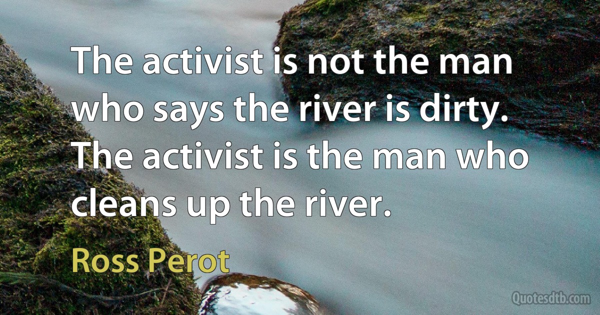 The activist is not the man who says the river is dirty. The activist is the man who cleans up the river. (Ross Perot)