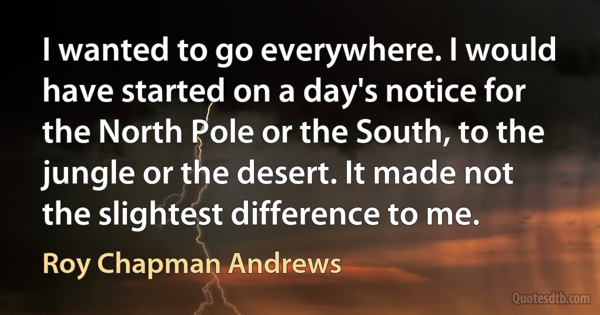 I wanted to go everywhere. I would have started on a day's notice for the North Pole or the South, to the jungle or the desert. It made not the slightest difference to me. (Roy Chapman Andrews)