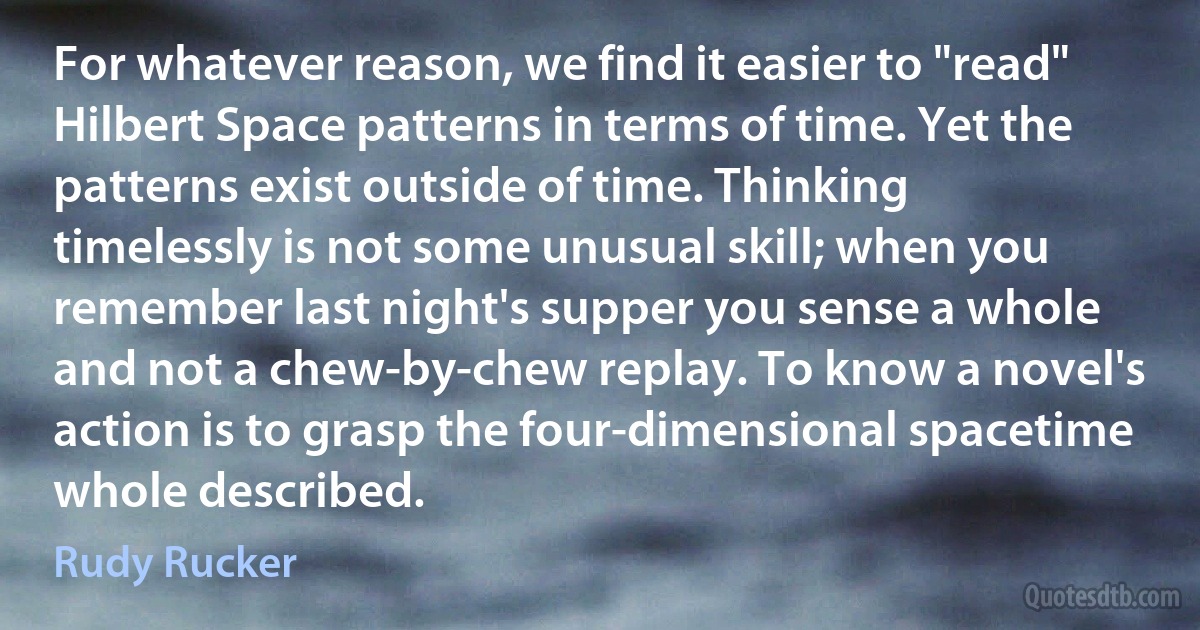 For whatever reason, we find it easier to "read" Hilbert Space patterns in terms of time. Yet the patterns exist outside of time. Thinking timelessly is not some unusual skill; when you remember last night's supper you sense a whole and not a chew-by-chew replay. To know a novel's action is to grasp the four-dimensional spacetime whole described. (Rudy Rucker)