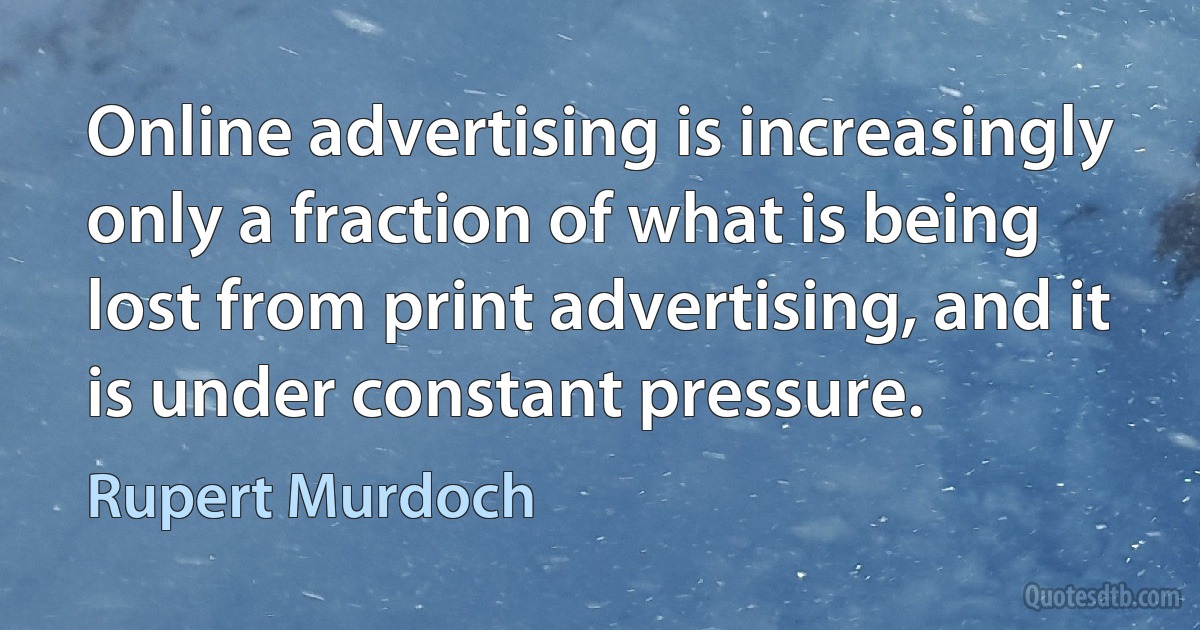 Online advertising is increasingly only a fraction of what is being lost from print advertising, and it is under constant pressure. (Rupert Murdoch)