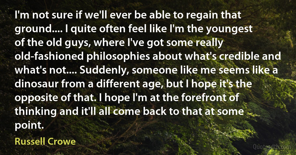 I'm not sure if we'll ever be able to regain that ground.... I quite often feel like I'm the youngest of the old guys, where I've got some really old-fashioned philosophies about what's credible and what's not.... Suddenly, someone like me seems like a dinosaur from a different age, but I hope it's the opposite of that. I hope I'm at the forefront of thinking and it'll all come back to that at some point. (Russell Crowe)