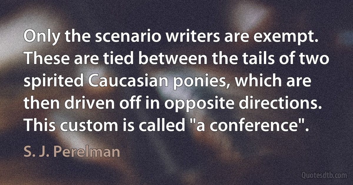 Only the scenario writers are exempt. These are tied between the tails of two spirited Caucasian ponies, which are then driven off in opposite directions. This custom is called "a conference". (S. J. Perelman)