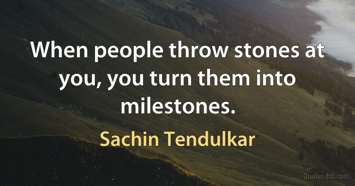 When people throw stones at you, you turn them into milestones. (Sachin Tendulkar)