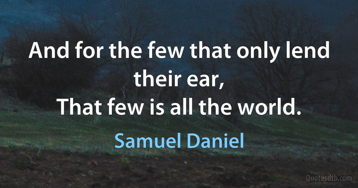 And for the few that only lend their ear,
That few is all the world. (Samuel Daniel)