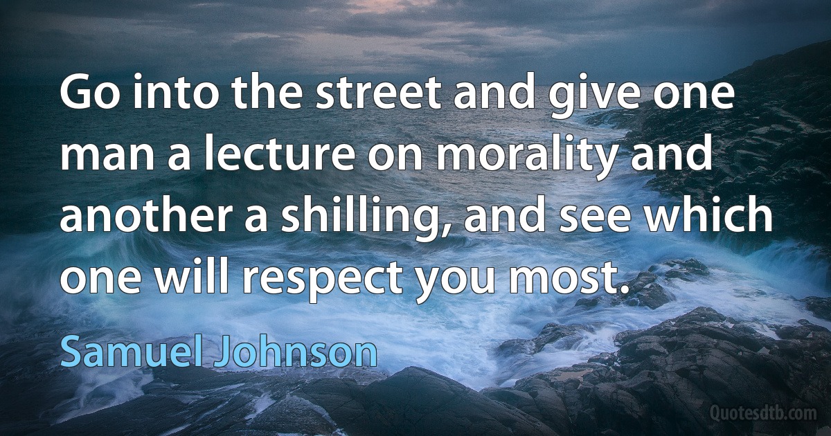 Go into the street and give one man a lecture on morality and another a shilling, and see which one will respect you most. (Samuel Johnson)