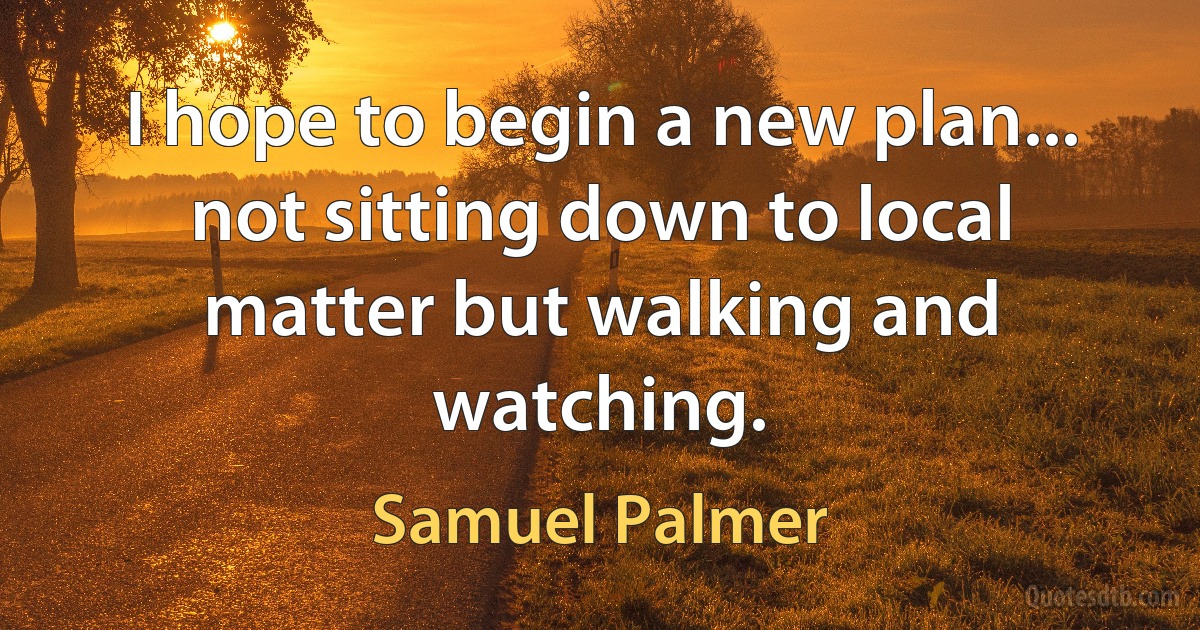 I hope to begin a new plan... not sitting down to local matter but walking and watching. (Samuel Palmer)