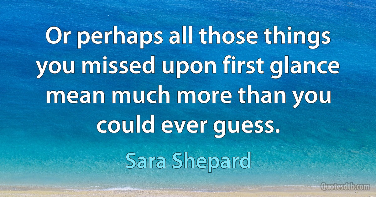 Or perhaps all those things you missed upon first glance mean much more than you could ever guess. (Sara Shepard)