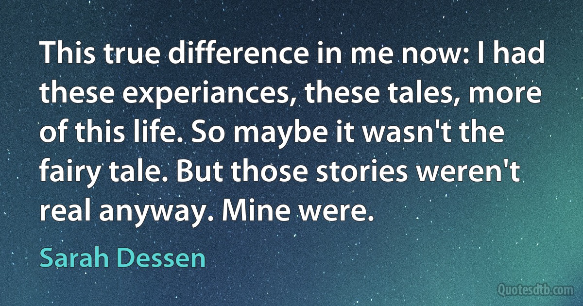 This true difference in me now: I had these experiances, these tales, more of this life. So maybe it wasn't the fairy tale. But those stories weren't real anyway. Mine were. (Sarah Dessen)