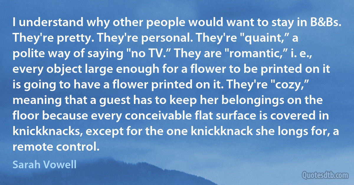 I understand why other people would want to stay in B&Bs. They're pretty. They're personal. They're "quaint,” a polite way of saying "no TV.” They are "romantic,” i. e., every object large enough for a flower to be printed on it is going to have a flower printed on it. They're "cozy,” meaning that a guest has to keep her belongings on the floor because every conceivable flat surface is covered in knickknacks, except for the one knickknack she longs for, a remote control. (Sarah Vowell)