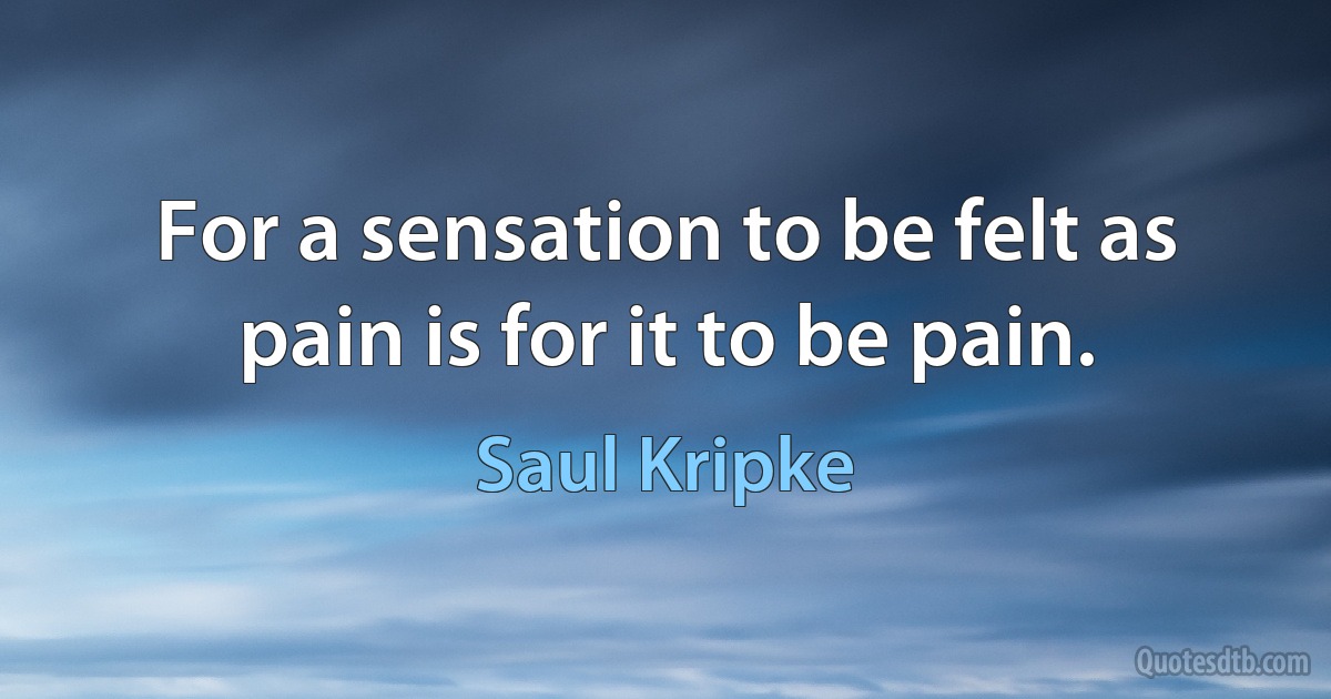 For a sensation to be felt as pain is for it to be pain. (Saul Kripke)