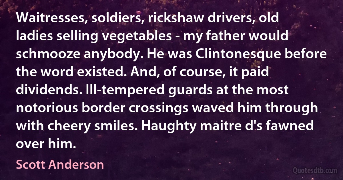 Waitresses, soldiers, rickshaw drivers, old ladies selling vegetables - my father would schmooze anybody. He was Clintonesque before the word existed. And, of course, it paid dividends. Ill-tempered guards at the most notorious border crossings waved him through with cheery smiles. Haughty maitre d's fawned over him. (Scott Anderson)