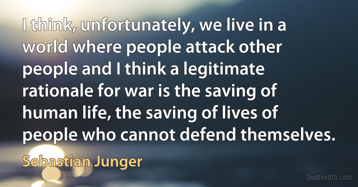 I think, unfortunately, we live in a world where people attack other people and I think a legitimate rationale for war is the saving of human life, the saving of lives of people who cannot defend themselves. (Sebastian Junger)