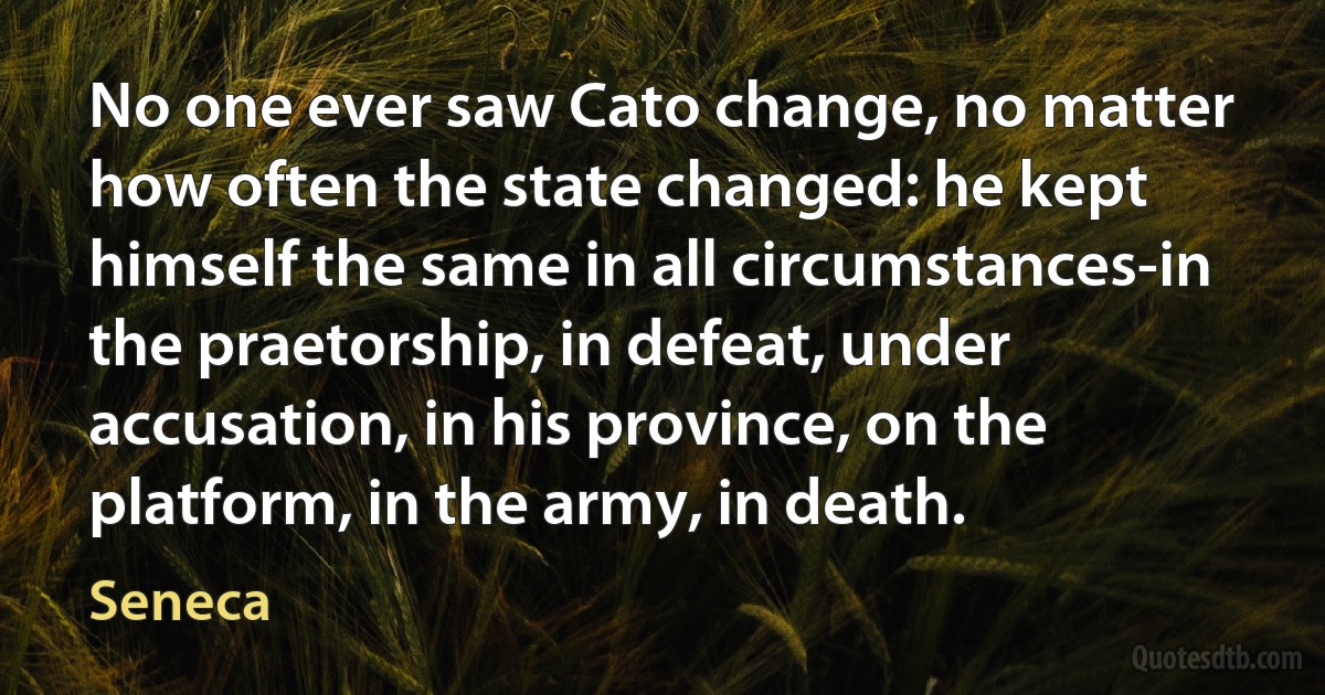 No one ever saw Cato change, no matter how often the state changed: he kept himself the same in all circumstances-in the praetorship, in defeat, under accusation, in his province, on the platform, in the army, in death. (Seneca)