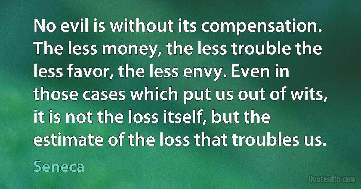 No evil is without its compensation. The less money, the less trouble the less favor, the less envy. Even in those cases which put us out of wits, it is not the loss itself, but the estimate of the loss that troubles us. (Seneca)