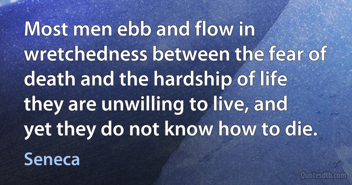 Most men ebb and flow in wretchedness between the fear of death and the hardship of life they are unwilling to live, and yet they do not know how to die. (Seneca)