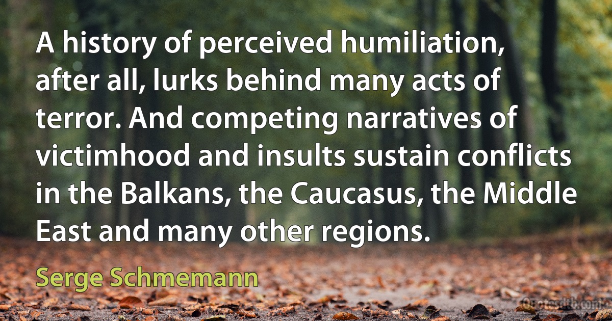 A history of perceived humiliation, after all, lurks behind many acts of terror. And competing narratives of victimhood and insults sustain conflicts in the Balkans, the Caucasus, the Middle East and many other regions. (Serge Schmemann)