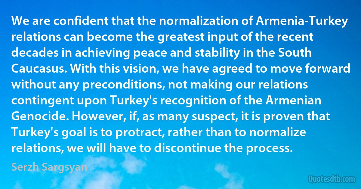 We are confident that the normalization of Armenia-Turkey relations can become the greatest input of the recent decades in achieving peace and stability in the South Caucasus. With this vision, we have agreed to move forward without any preconditions, not making our relations contingent upon Turkey's recognition of the Armenian Genocide. However, if, as many suspect, it is proven that Turkey's goal is to protract, rather than to normalize relations, we will have to discontinue the process. (Serzh Sargsyan)