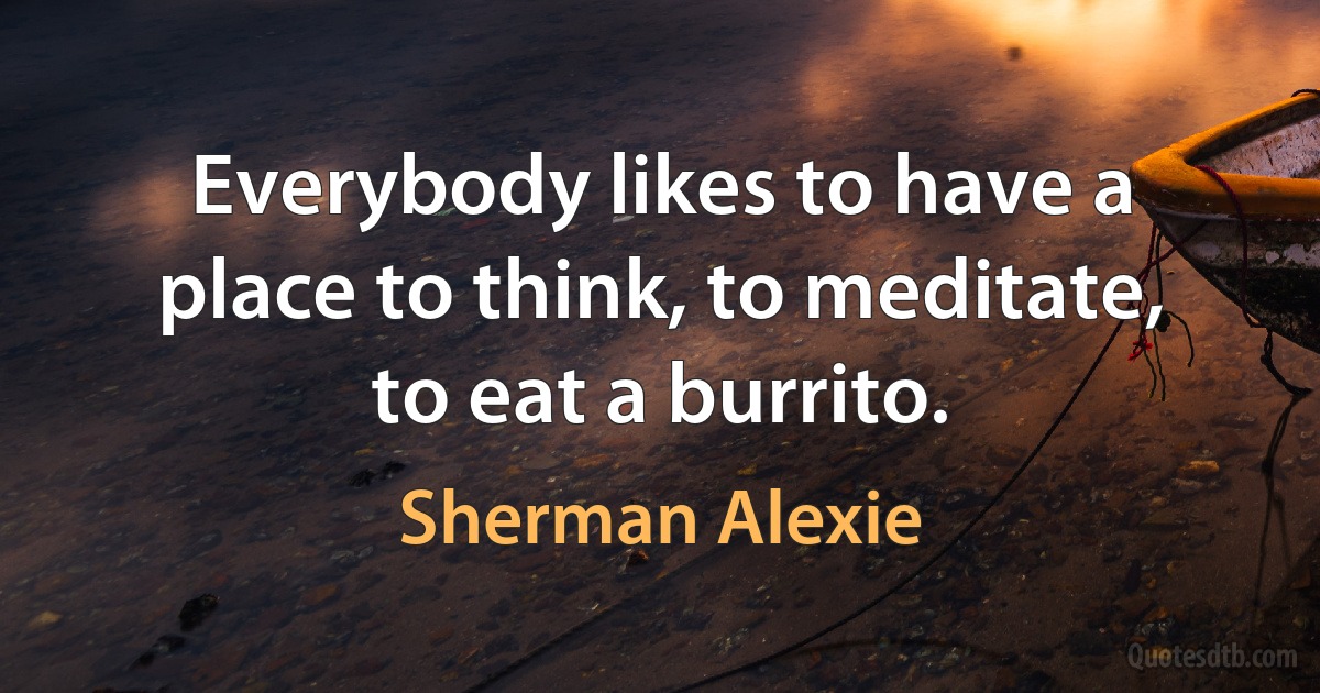 Everybody likes to have a place to think, to meditate, to eat a burrito. (Sherman Alexie)