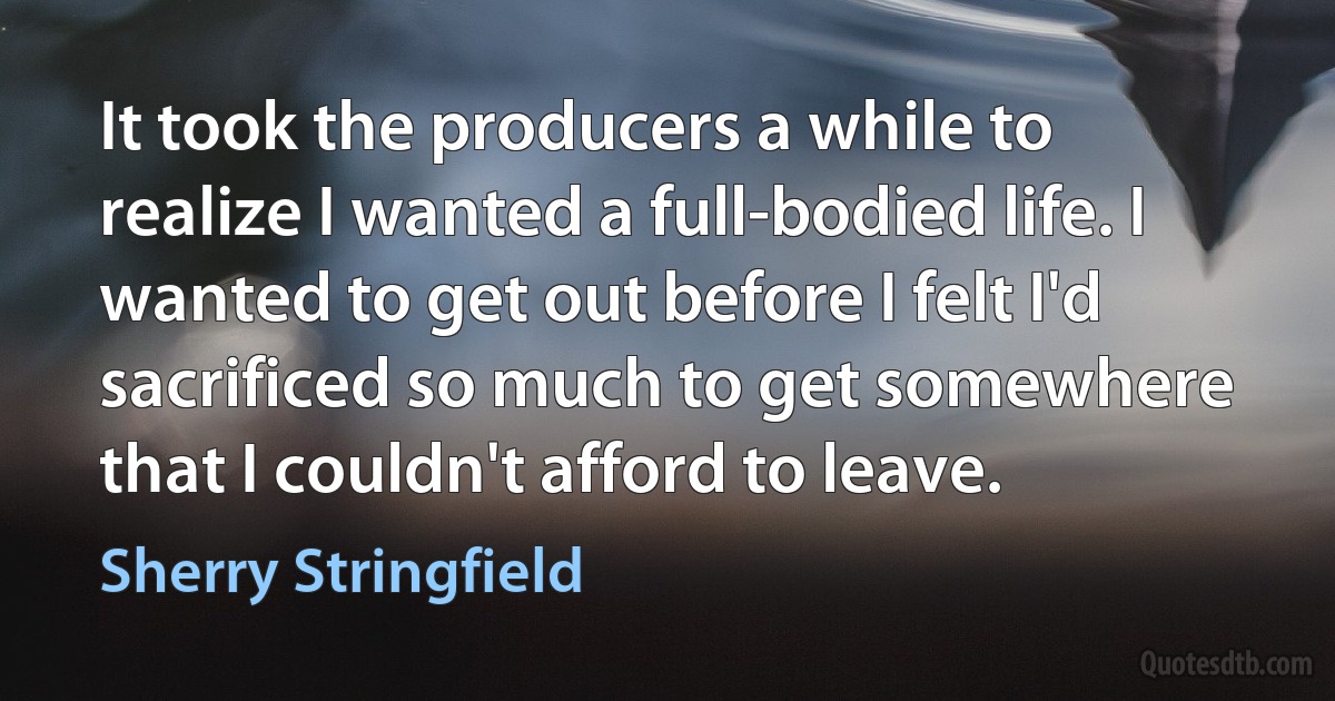 It took the producers a while to realize I wanted a full-bodied life. I wanted to get out before I felt I'd sacrificed so much to get somewhere that I couldn't afford to leave. (Sherry Stringfield)