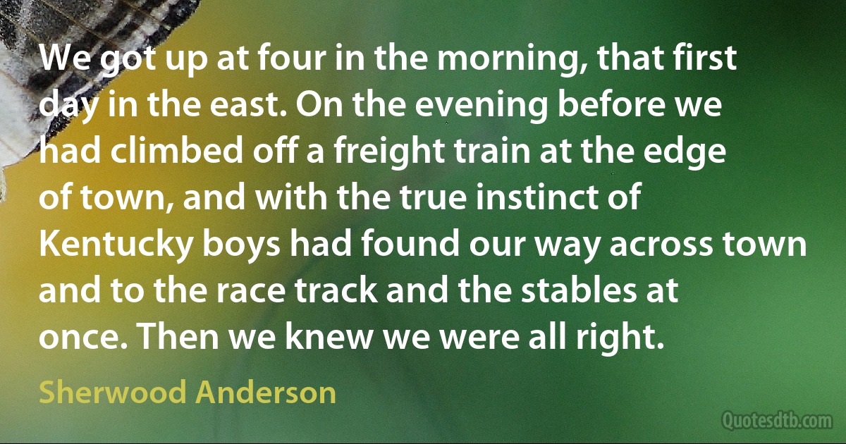 We got up at four in the morning, that first day in the east. On the evening before we had climbed off a freight train at the edge of town, and with the true instinct of Kentucky boys had found our way across town and to the race track and the stables at once. Then we knew we were all right. (Sherwood Anderson)