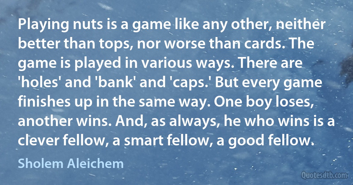 Playing nuts is a game like any other, neither better than tops, nor worse than cards. The game is played in various ways. There are 'holes' and 'bank' and 'caps.' But every game finishes up in the same way. One boy loses, another wins. And, as always, he who wins is a clever fellow, a smart fellow, a good fellow. (Sholem Aleichem)