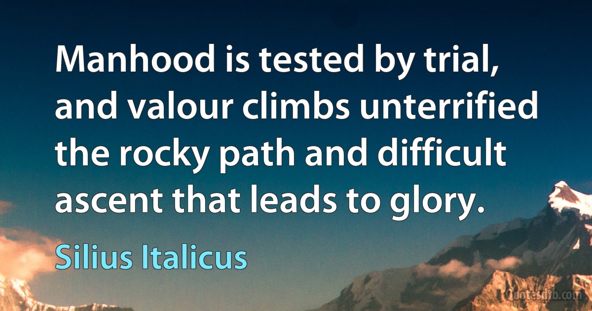 Manhood is tested by trial, and valour climbs unterrified the rocky path and difficult ascent that leads to glory. (Silius Italicus)