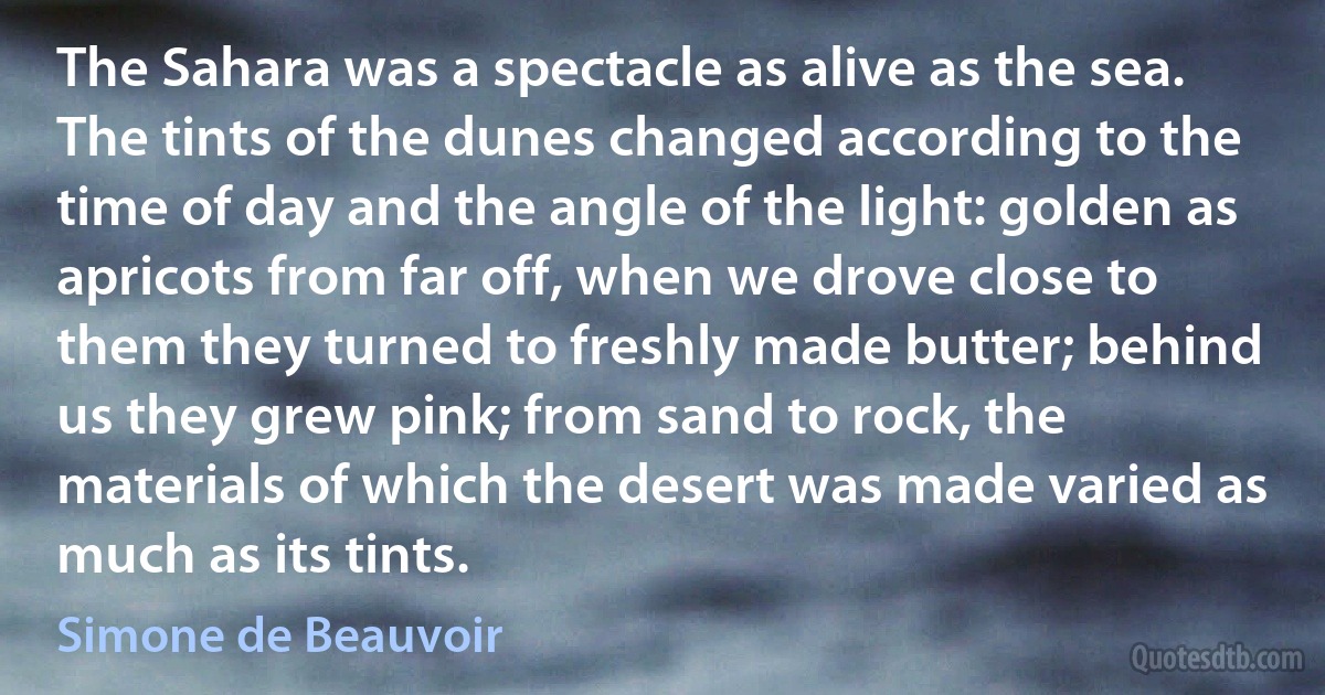 The Sahara was a spectacle as alive as the sea. The tints of the dunes changed according to the time of day and the angle of the light: golden as apricots from far off, when we drove close to them they turned to freshly made butter; behind us they grew pink; from sand to rock, the materials of which the desert was made varied as much as its tints. (Simone de Beauvoir)