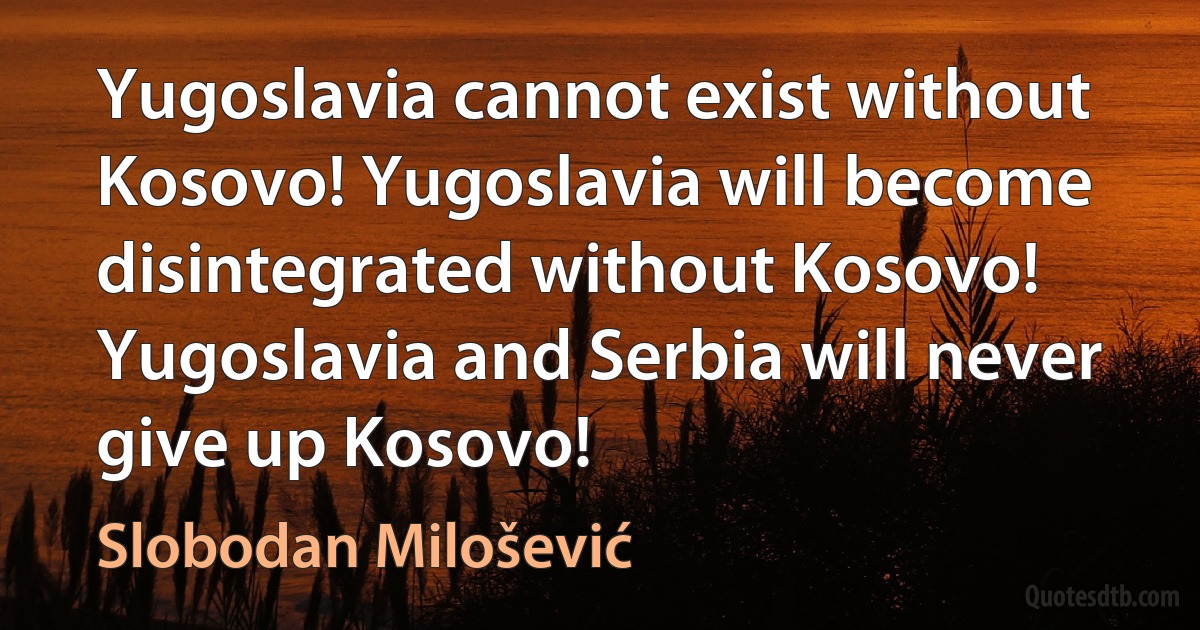 Yugoslavia cannot exist without Kosovo! Yugoslavia will become disintegrated without Kosovo! Yugoslavia and Serbia will never give up Kosovo! (Slobodan Milošević)