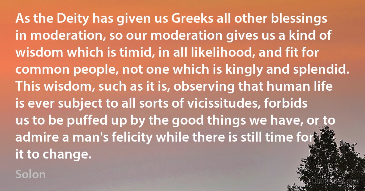 As the Deity has given us Greeks all other blessings in moderation, so our moderation gives us a kind of wisdom which is timid, in all likelihood, and fit for common people, not one which is kingly and splendid. This wisdom, such as it is, observing that human life is ever subject to all sorts of vicissitudes, forbids us to be puffed up by the good things we have, or to admire a man's felicity while there is still time for it to change. (Solon)