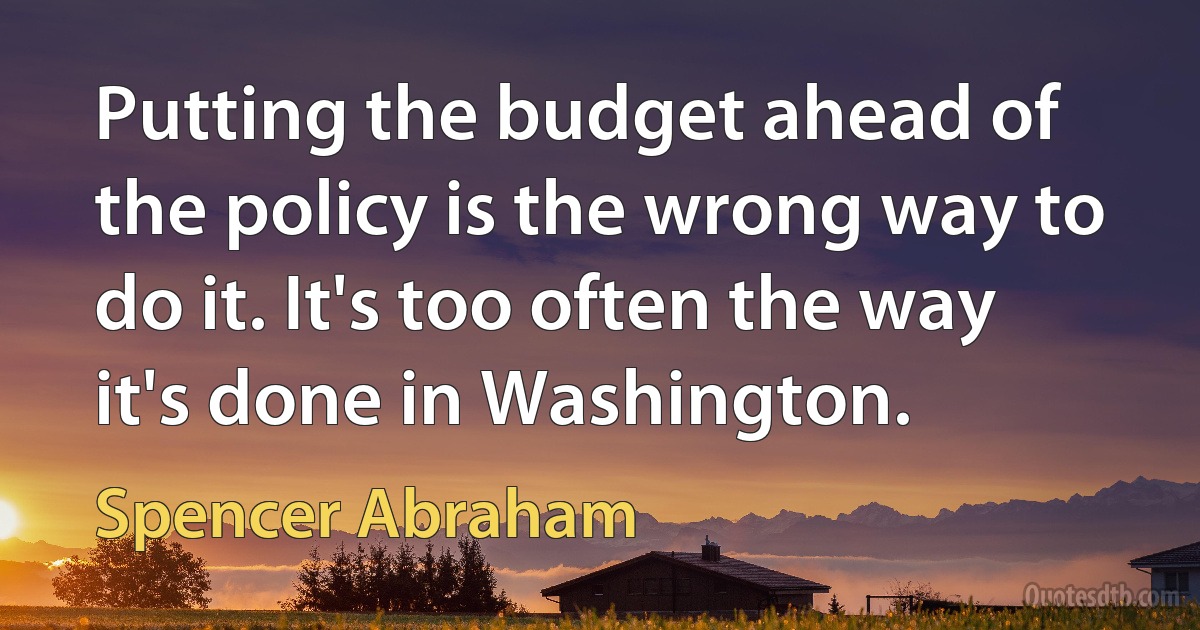 Putting the budget ahead of the policy is the wrong way to do it. It's too often the way it's done in Washington. (Spencer Abraham)